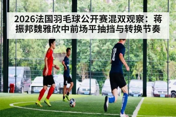 2026法国羽毛球公开赛混双观察：蒋振邦魏雅欣中前场平抽挡与转换节奏