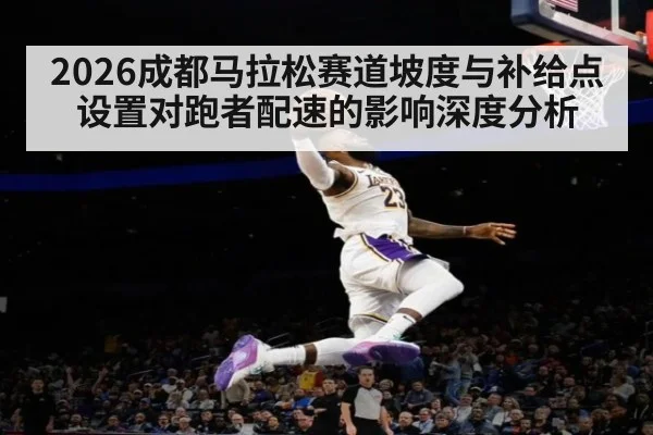 2026成都马拉松赛道坡度与补给点设置对跑者配速的影响深度分析